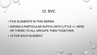 12. SVC 
• FIVE ELEMENTS IN THIS SERIES. 
• ADDING A PARTICULAR SUFFIX (WITH LITTLE +/- HERE 
OR THERE) TO ALL GROUPS THEM TOGETHER. 
• +2 FOR EACH ELEMENT. 
 