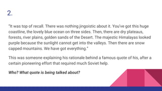 2.
“It was top of recall. There was nothing jingoistic about it. You’ve got this huge
coastline, the lovely blue ocean on three sides. Then, there are dry plateaus,
forests, river plains, golden sands of the Desert. The majestic Himalayas looked
purple because the sunlight cannot get into the valleys. Then there are snow
capped mountains. We have got everything.”
This was someone explaining his rationale behind a famous quote of his, after a
certain pioneering effort that required much Soviet help.
Who? What quote is being talked about?
 