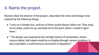 4. Name the project.
Roysten Abel, the director of the project , described the name and design to be
inspired by the following things.
● “I was on a foreign tour, and two of them would always follow me. They sang
me to sleep, woke me up, and lead me to the point where i couldn’t reject
them.”
● “ The design was inspired by the red light district of amsterdam, where
various ladies, half naked would be on display through various windows. It
also resembles a world famous monument in Rajasthan.”
 