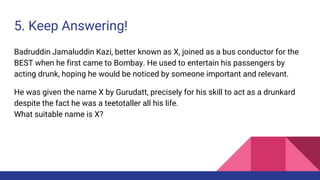 5. Keep Answering!
Badruddin Jamaluddin Kazi, better known as X, joined as a bus conductor for the
BEST when he first came to Bombay. He used to entertain his passengers by
acting drunk, hoping he would be noticed by someone important and relevant.
He was given the name X by Gurudatt, precisely for his skill to act as a drunkard
despite the fact he was a teetotaller all his life.
What suitable name is X?
 