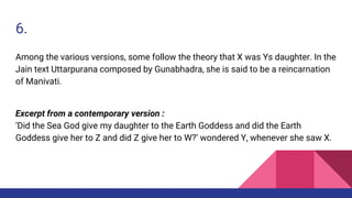 6.
Among the various versions, some follow the theory that X was Ys daughter. In the
Jain text Uttarpurana composed by Gunabhadra, she is said to be a reincarnation
of Manivati.
Excerpt from a contemporary version :
‘Did the Sea God give my daughter to the Earth Goddess and did the Earth
Goddess give her to Z and did Z give her to W?’ wondered Y, whenever she saw X.
 