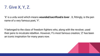 7. Give X, Y, Z.
‘X’ is a urdu word which means wounded/sacrificed/a lover . X, fittingly, is the pen
name of a very famous poet, ‘Y’.
Y belonged to the class of freedom fighters who, along with the revolver, used
their pens to inculcate rebellion. However, Y’s most famous creation, ‘Z’ has been
an iconic inspiration for many years now.
 