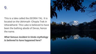 9.
This is a lake called the DEORIA TAL. It is
located on the Ukhimath -Chopta Trek in
Uttarakhand. This Lake is believed to have
been the bathing abode of Devas, hence
the name.
What famous incident in hindu mythology
Is believed to have happened here?
 