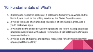 10. Fundamentals of What?
1. X belongs to nobody in particular. X belongs to humanity as a whole. But to
live in X, one must be the willing servitor of the Divine Consciousness.
2. X will be the place of an unending education, of constant progress, and a
youth that never ages.
3. X wants to be the bridge between the past and the future. Taking advantage
of all discoveries from without and from within, X will boldly spring towards
future realisations.
4. X will be a site of material and spiritual researches for a living embodiment
of an actual Human Unity
 