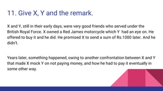 11. Give X, Y and the remark.
X and Y, still in their early days, were very good friends who served under the
British Royal Force. X owned a Red James motorcycle which Y had an eye on. He
offered to buy it and he did. He promised X to send a sum of Rs.1000 later. And he
didn’t.
Years later, something happened, owing to another confrontation between X and Y
that made X mock Y on not paying money, and how he had to pay it eventually in
some other way.
 