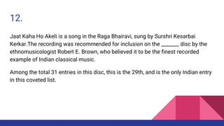 12.
Jaat Kaha Ho Akeli is a song in the Raga Bhairavi, sung by Surshri Kesarbai
Kerkar.The recording was recommended for inclusion on the _______ disc by the
ethnomusicologist Robert E. Brown, who believed it to be the finest recorded
example of Indian classical music.
Among the total 31 entries in this disc, this is the 29th, and is the only Indian entry
in this coveted list.
 
