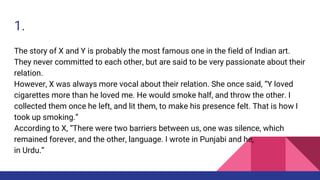 1.
The story of X and Y is probably the most famous one in the field of Indian art.
They never committed to each other, but are said to be very passionate about their
relation.
However, X was always more vocal about their relation. She once said, “Y loved
cigarettes more than he loved me. He would smoke half, and throw the other. I
collected them once he left, and lit them, to make his presence felt. That is how I
took up smoking.”
According to X, “There were two barriers between us, one was silence, which
remained forever, and the other, language. I wrote in Punjabi and he,
in Urdu.”
 