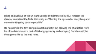 4.
Being an alumnus of the Sri Ram College Of Commerce (SRCC) himself, the
director described the Delhi University as ‘Blaming the system for everything and
conveniently going back to your life.’
He has denied the film being an autobiography, but drawing the characters from
his close friends and a part of it (happy-go-lucky and escapist) from himself, he
thus gave a life to the lead roles.
 