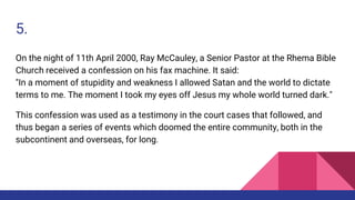 5.
On the night of 11th April 2000, Ray McCauley, a Senior Pastor at the Rhema Bible
Church received a confession on his fax machine. It said:
"In a moment of stupidity and weakness I allowed Satan and the world to dictate
terms to me. The moment I took my eyes off Jesus my whole world turned dark."
This confession was used as a testimony in the court cases that followed, and
thus began a series of events which doomed the entire community, both in the
subcontinent and overseas, for long.
 