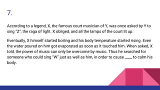 7.
According to a legend, X, the famous court musician of Y, was once asked by Y to
sing “Z”, the raga of light. X obliged, and all the lamps of the court lit up.
Eventually, X himself started boiling and his body temperature started rising. Even
the water poured on him got evaporated as soon as it touched him. When asked, X
told, the power of music can only be overcome by music. Thus he searched for
someone who could sing “W” just as well as him, in order to cause ____ to calm his
body.
 
