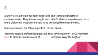 8.
X and Y are said to be the most celebrated and feared amongst their
contemporaries. They always sought each other’s alliance in warfare and thus
many diplomatic missions are said to be exchanged between the two.
X once presented the following in from of his council.
“Having occupied and fortified Egypt, we shall send a force of 15,000 men from
Suez to India, to join the forces of ____ _____ and drive away the English.”
 