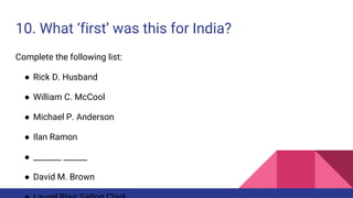 10. What ‘first’ was this for India?
Complete the following list:
● Rick D. Husband
● William C. McCool
● Michael P. Anderson
● Ilan Ramon
● _______ ______
● David M. Brown
 