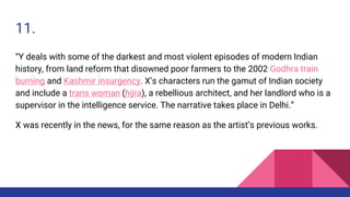 11.
“Y deals with some of the darkest and most violent episodes of modern Indian
history, from land reform that disowned poor farmers to the 2002 Godhra train
burning and Kashmir insurgency. X’s characters run the gamut of Indian society
and include a trans woman (hijra), a rebellious architect, and her landlord who is a
supervisor in the intelligence service. The narrative takes place in Delhi.”
X was recently in the news, for the same reason as the artist’s previous works.
 