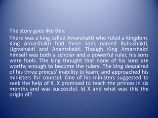 The story goes like this:There was a king called Amarshaktiwho ruled a kingdom. King Amarshakti had three sons named Bahushakti, Ugrashakti and Anantshakti.Though King Amarshakti himself was both a scholar and a powerful ruler, his sons were fools. The king thought that none of his sons are worthy enough to become the rulers. The king despaired of his three princes' inability to learn, and approached his ministers for counsel. One of his ministers suggested to seek the help of X. X promised to teach the princes in six months and was successful. Id X and what was this the origin of?