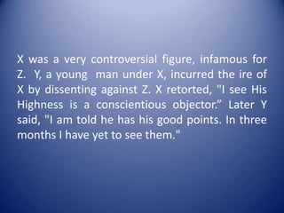 X was a very controversial figure, infamous for Z.  Y, a young  man under X, incurred the ire of X by dissenting against Z. X retorted, "I see His Highness is a conscientious objector.” Later Y said, "I am told he has his good points. In three months I have yet to see them."