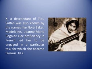 X, a descendant of Tipu Sultan was also known by the names like Nora Baker, Madeleine, Jeanne-Marie Regnier. Her proficiency in French led her to be engaged in a particular task for which she became famous. Id X.