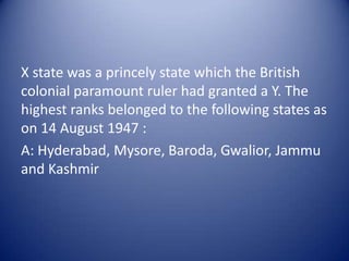 X state was a princely state which the British colonial paramount ruler had granted a Y. The highest ranks belonged to the following states as on 14 August 1947 :A: Hyderabad, Mysore, Baroda, Gwalior, Jammu and Kashmir
