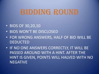 Bidding roundBIDS OF 30,20,10BIDS WON’T BE DISCLOSEDFOR WRONG ANSWERS, HALF OF BID WILL BE DEDUCTEDIF NO ONE ANSWERS CORRECTLY, IT WILL BE PASSED AROUND WITH A HINT. AFTER THE HINT IS GIVEN, POINTS WILL HALVED WITH NO NEGATIVE