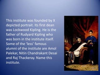 This institute was founded by X depicted portrait. Its first dean was Lockwood Kipling. He is the father of Rudyard Kipling who was born in the institute itself. Some of the ‘less’ famous alumni of the institute are AmolPalekar, NitinChandrakant Desai and Raj Thackeray. Name this institute.