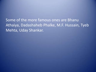 Some of the more famous ones are BhanuAthaiya, DadashahebPhalke, M.F. Hussain, Tyeb Mehta, UdayShankar.