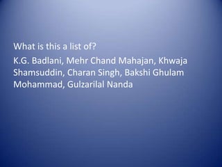 What is this a list of?K.G. Badlani, Mehr Chand Mahajan, KhwajaShamsuddin, CharanSingh, BakshiGhulam Mohammad, Gulzarilal Nanda