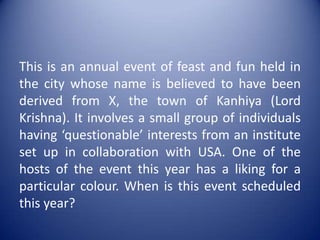 This is an annual event of feast and fun held in the city whose name is believed to have been derived from X, the town of Kanhiya (Lord Krishna). It involves a small group of individuals having ‘questionable’ interests from an institute set up in collaboration with USA. One of the hosts of the event this year has a liking for a particular colour. When is this event scheduled this year?