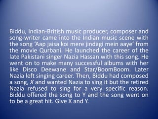 Biddu, Indian-British music producer, composer and song-writer came into the Indian music scene with the song ‘Aapjaisa koi mere jindagimeinaaye’ from the movie Qurbani. He launched the career of the late Pakistani singer NaziaHassan with this song. He went on to make many successful albums with her like Disco Deewane and Star/BoomBoom. Later Nazia left singing career. Then, Bidduhad composed a song, X and wanted Nazia to sing it but the retired Nazia refused to sing for a very specific reason. Biddu offered the song to Y and the song went on to be a great hit. Give X and Y. 