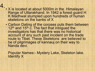 4.• X is located at about 5000m in the Himalayan
Range of Uttarakhand. In 1942 a forest guard H
K Madhwal stumpled upon hundreds of human
skeletons on the banks of X
• Carbon Dating of the corpses puts them between
12th and 15th c. The fact that intrigued the
investigators has that there was no historical
account of any such past incident on the trade
route to Tibet. These Skeletons are believed to
be of pilgrimages of kannauj on their way to
Nanda devi.
Popular Names:- Mystery Lake, Skeleton lake.
Identify X
 