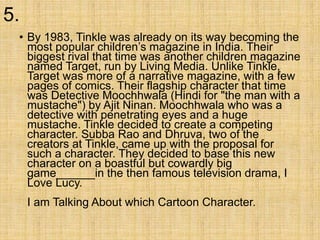5.
• By 1983, Tinkle was already on its way becoming the
most popular children’s magazine in India. Their
biggest rival that time was another children magazine
named Target, run by Living Media. Unlike Tinkle,
Target was more of a narrative magazine, with a few
pages of comics. Their flagship character that time
was Detective Moochhwala (Hindi for "the man with a
mustache") by Ajit Ninan. Moochhwala who was a
detective with penetrating eyes and a huge
mustache. Tinkle decided to create a competing
character. Subba Rao and Dhruva, two of the
creators at Tinkle, came up with the proposal for
such a character. They decided to base this new
character on a boastful but cowardly big
game______in the then famous television drama, I
Love Lucy.
I am Talking About which Cartoon Character.
 