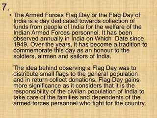 7.
• The Armed Forces Flag Day or the Flag Day of
India is a day dedicated towards collection of
funds from people of India for the welfare of the
Indian Armed Forces personnel. It has been
observed annually in India on Which Date since
1949. Over the years, it has become a tradition to
commemorate this day as an honour to the
soldiers, airmen and sailors of India.
The idea behind observing a Flag Day was to
distribute small flags to the general population
and in return collect donations. Flag Day gains
more significance as it considers that it is the
responsibility of the civilian population of India to
take care of the families and dependents of the
armed forces personnel who fight for the country.
 