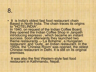 8.
• It is India's oldest fast food restaurant chain
Based in North India. The chain traces its origins
to "HOTELINDIA“.
In 1940, on request of the Indian Coffee Board,
they opened the Indian Coffee Shop in Janpath
introducing espresso , which became an instant
success. Soon afterwards they launched two
theme restaurants —‘La Boheme’, a Hungarian
restaurant; and ‘Gufa’, an Indian restaurant. In the
1950s, the 'Chinese Room' was opened, the oldest
Chinese restaurant in Delhi. It is still on its original
premises.
It was also the first Western-style fast food
restaurant in Kathmandu, Nepal.
 