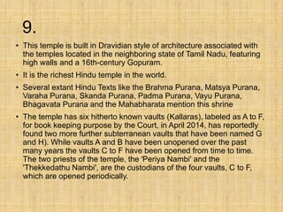 9.
• This temple is built in Dravidian style of architecture associated with
the temples located in the neighboring state of Tamil Nadu, featuring
high walls and a 16th-century Gopuram.
• It is the richest Hindu temple in the world.
• Several extant Hindu Texts like the Brahma Purana, Matsya Purana,
Varaha Purana, Skanda Purana, Padma Purana, Vayu Purana,
Bhagavata Purana and the Mahabharata mention this shrine
• The temple has six hitherto known vaults (Kallaras), labeled as A to F,
for book keeping purpose by the Court, in April 2014, has reportedly
found two more further subterranean vaults that have been named G
and H). While vaults A and B have been unopened over the past
many years the vaults C to F have been opened from time to time.
The two priests of the temple, the 'Periya Nambi' and the
'Thekkedathu Nambi', are the custodians of the four vaults, C to F,
which are opened periodically.
 