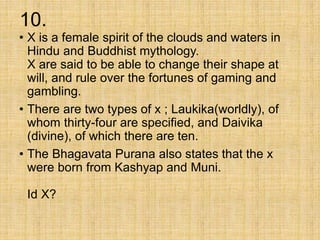 10.
• X is a female spirit of the clouds and waters in
Hindu and Buddhist mythology.
X are said to be able to change their shape at
will, and rule over the fortunes of gaming and
gambling.
• There are two types of x ; Laukika(worldly), of
whom thirty-four are specified, and Daivika
(divine), of which there are ten.
• The Bhagavata Purana also states that the x
were born from Kashyap and Muni.
Id X?
 