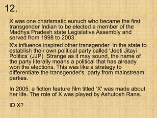 12.
X was one charismatic eunuch who became the first
transgender Indian to be elected a member of the
Madhya Pradesh state Legislative Assembly and
served from 1998 to 2003.
X's influence inspired other transgender in the state to
establish their own political party called ‘Jeeti Jitayi
Politics’ (JJP). Strange as it may sound, the name of
the party literally means a political that has already
won the elections. This was like a strategy to
differentiate the transgender's party from mainstream
parties.
In 2005, a fiction feature film titled ‘X' was made about
her life. The role of X was played by Ashutosh Rana.
ID X?
 