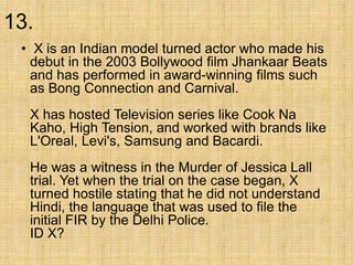 13.
• X is an Indian model turned actor who made his
debut in the 2003 Bollywood film Jhankaar Beats
and has performed in award-winning films such
as Bong Connection and Carnival.
X has hosted Television series like Cook Na
Kaho, High Tension, and worked with brands like
L'Oreal, Levi's, Samsung and Bacardi.
He was a witness in the Murder of Jessica Lall
trial. Yet when the trial on the case began, X
turned hostile stating that he did not understand
Hindi, the language that was used to file the
initial FIR by the Delhi Police.
ID X?
 