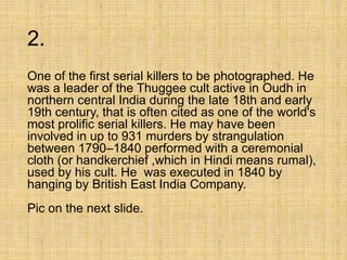 2.
One of the first serial killers to be photographed. He
was a leader of the Thuggee cult active in Oudh in
northern central India during the late 18th and early
19th century, that is often cited as one of the world's
most prolific serial killers. He may have been
involved in up to 931 murders by strangulation
between 1790–1840 performed with a ceremonial
cloth (or handkerchief ,which in Hindi means rumal),
used by his cult. He was executed in 1840 by
hanging by British East India Company.
Pic on the next slide.
 
