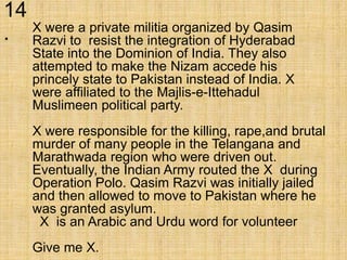 14
. X were a private militia organized by Qasim
Razvi to resist the integration of Hyderabad
State into the Dominion of India. They also
attempted to make the Nizam accede his
princely state to Pakistan instead of India. X
were affiliated to the Majlis-e-Ittehadul
Muslimeen political party.
X were responsible for the killing, rape,and brutal
murder of many people in the Telangana and
Marathwada region who were driven out.
Eventually, the Indian Army routed the X during
Operation Polo. Qasim Razvi was initially jailed
and then allowed to move to Pakistan where he
was granted asylum.
X is an Arabic and Urdu word for volunteer
Give me X.
 