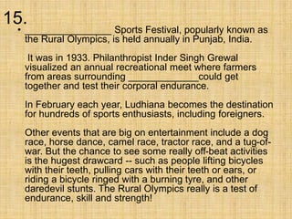 15.
• ________________ Sports Festival, popularly known as
the Rural Olympics, is held annually in Punjab, India.
It was in 1933. Philanthropist Inder Singh Grewal
visualized an annual recreational meet where farmers
from areas surrounding _____________could get
together and test their corporal endurance.
In February each year, Ludhiana becomes the destination
for hundreds of sports enthusiasts, including foreigners.
Other events that are big on entertainment include a dog
race, horse dance, camel race, tractor race, and a tug-of-
war. But the chance to see some really off-beat activities
is the hugest drawcard -- such as people lifting bicycles
with their teeth, pulling cars with their teeth or ears, or
riding a bicycle ringed with a burning tyre, and other
daredevil stunts. The Rural Olympics really is a test of
endurance, skill and strength!
 