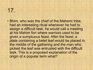 17.
• Bhim, who was the chief of the Mahemi tribe,
had an interesting ritual whenever he had to
assign a difficult task, he would call a meeting
at his Mahim fort where warriors used to be
given a sumptuous feast. After the feast, a
plate containing a betel leaf would be placed in
the middle of the gathering and the man who
picked the leaf was entrusted with the difficult
task. This is a proposed explanation of the
origin of a popular term what?
 