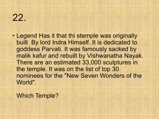 22.
• Legend Has it that thi stemple was originally
built By lord Indra Himself. It is dedicated to
goddess Parvati. It was famously sacked by
malik kafur and rebuilt by Vishwanatha Nayak.
There are an estimated 33,000 sculptures in
the temple. It was on the list of top 30
nominees for the "New Seven Wonders of the
World".
Which Temple?
 