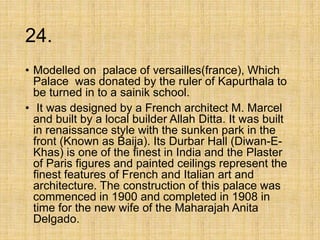 24.
• Modelled on palace of versailles(france), Which
Palace was donated by the ruler of Kapurthala to
be turned in to a sainik school.
• It was designed by a French architect M. Marcel
and built by a local builder Allah Ditta. It was built
in renaissance style with the sunken park in the
front (Known as Baija). Its Durbar Hall (Diwan-E-
Khas) is one of the finest in India and the Plaster
of Paris figures and painted ceilings represent the
finest features of French and Italian art and
architecture. The construction of this palace was
commenced in 1900 and completed in 1908 in
time for the new wife of the Maharajah Anita
Delgado.
 