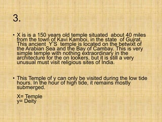 3.
• X is is a 150 years old temple situated about 40 miles
from the town of Kavi Kamboi, in the state of Gujrat.
This ancient Y’S temple is located on the betwixt of
the Arabian Sea and the Bay of Cambay. This is very
simple temple with nothing extraordinary in the
architecture for the on lookers, but it is still a very
unusual must visit religious sites of India.
• This Temple of y can only be visited during the low tide
hours. In the hour of high tide, it remains mostly
submerged.
X= Temple
y= Deity
 