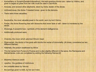 • Kamadhenu or Surabhi(Sanskrit:kāmadhuk), the wish-granting divine cow - taken by Vishnu, and
given to sages so ghee from her milk could be used in sacrifices.
• Airavata, and several other elephants, taken by Indra, leader of the devas.
• Uchhaishravas, the divine 7-headed horse - given to the demons.
• There were three valuables;
• Kaustubha, the most valuable jewel in the world, worn by lord Vishnu.
• Parijat, the divine flowering tree with blossoms that never fade or wilt - taken to Indraloka by the
devas.
• Sharanga, A powerful bow - symbolic of the demon's belligerence.
• Additionally produced were;
• Chandra, the moon which adorned Shiva's head
• Dhanvantari, the doctor of the gods with Amrita the nectar of immortality. (At times, considered as two
different Ratnas)
• Halahala, the poison swallowed by Shiva
• This list varies from Purana to Purana and is also slightly different in the epics, the Ramayana and
Mahabharata. Lists are completed by adding the following Ratnas:[2]
• Shankha Vishnu's conch
• Jyestha - the goddess of misfortune
• the umbrella taken by Varuna
• the earrings given to Aditi, by her son Indra
 