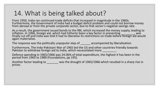 14. What is being talked about?
From 1950, India ran continued trade deficits that increased in magnitude in the 1960s.
Furthermore, the Government of India had a budget deficit problem and could not borrow money
from abroad or from the private corporate sector, due to that sector's negative savings rate.
As a result, the government issued bonds to the RBI, which increased the money supply, leading to
inflation. In 1966, foreign aid, which had hitherto been a key factor in preventing ________, was
finally cut off and India was told it had to liberalise its restrictions on trade before foreign aid would
again materialise.
The response was the politically unpopular step of ______ accompanied by liberalisation.
Furthermore, The Indo-Pakistani War of 1965 led the US and other countries friendly towards
Pakistan to withdraw foreign aid to India, which necessitated more ________.
Defence spending in 1965/1966 was 24.06% of total expenditure, the highest it has been in the
period from 1965 to 1989 (Foundations, pp 195).
Another factor leading to _______ was the drought of 1965/1966 which resulted in a sharp rise in
prices.
 