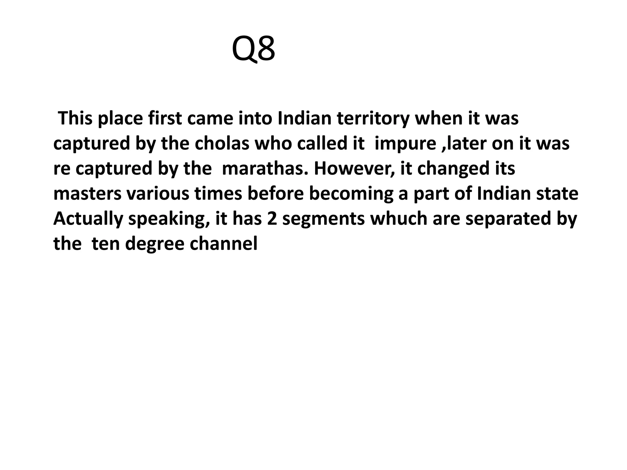 This place first came into Indian territory when it was
captured by the cholas who called it impure ,later on it was
re captured by the marathas. However, it changed its
masters various times before becoming a part of Indian state
Actually speaking, it has 2 segments whuch are separated by
the ten degree channel
Q8
 