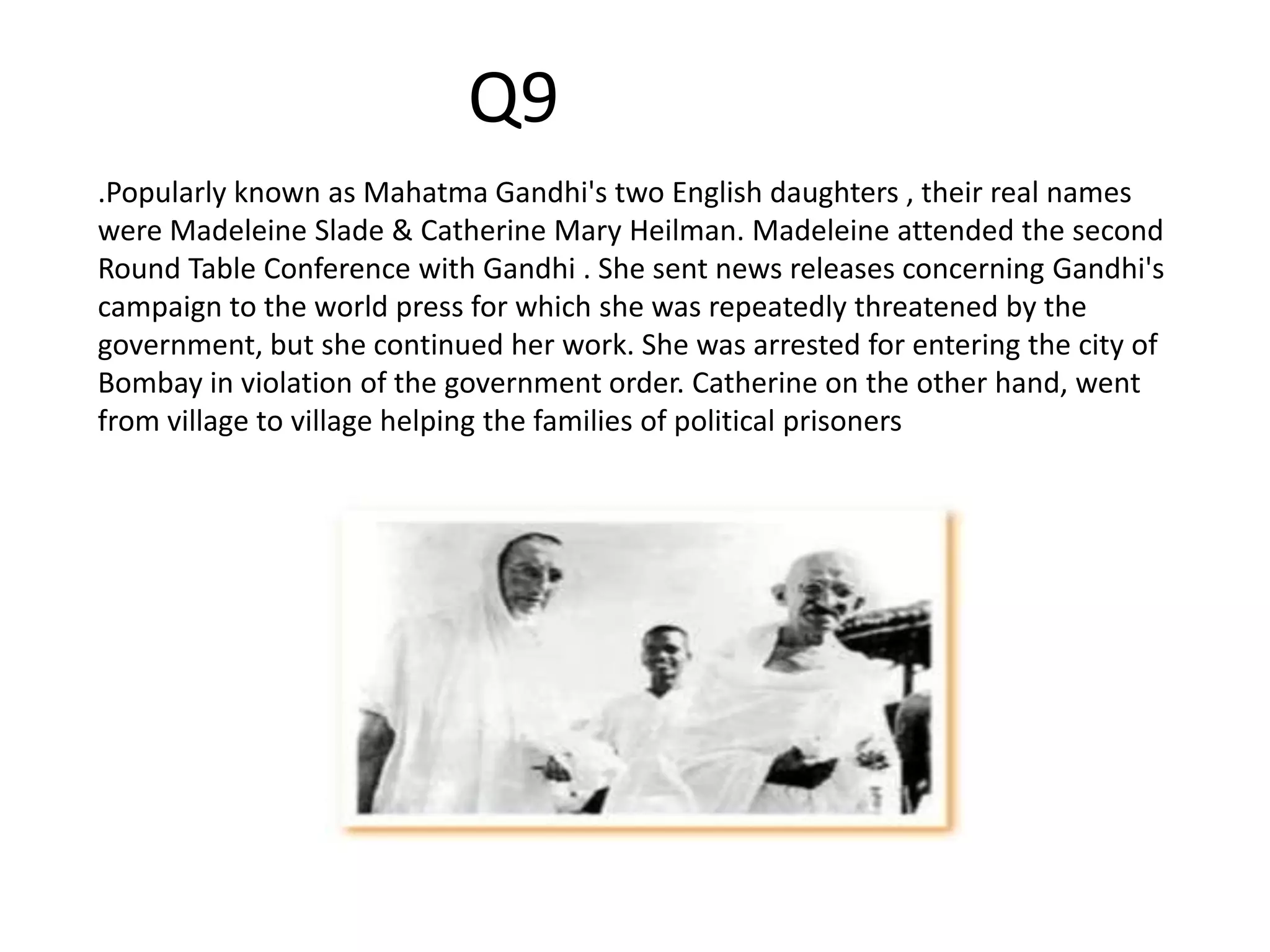 .Popularly known as Mahatma Gandhi's two English daughters , their real names
were Madeleine Slade & Catherine Mary Heilman. Madeleine attended the second
Round Table Conference with Gandhi . She sent news releases concerning Gandhi's
campaign to the world press for which she was repeatedly threatened by the
government, but she continued her work. She was arrested for entering the city of
Bombay in violation of the government order. Catherine on the other hand, went
from village to village helping the families of political prisoners
Q9
 