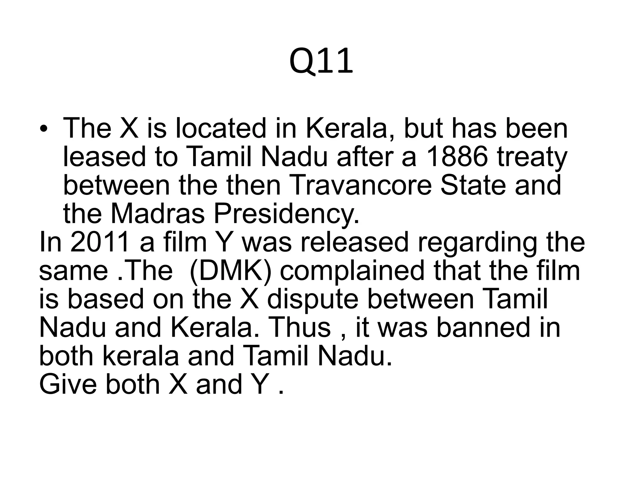 Q11
• The X is located in Kerala, but has been
leased to Tamil Nadu after a 1886 treaty
between the then Travancore State and
the Madras Presidency.
In 2011 a film Y was released regarding the
same .The (DMK) complained that the film
is based on the X dispute between Tamil
Nadu and Kerala. Thus , it was banned in
both kerala and Tamil Nadu.
Give both X and Y .
 
