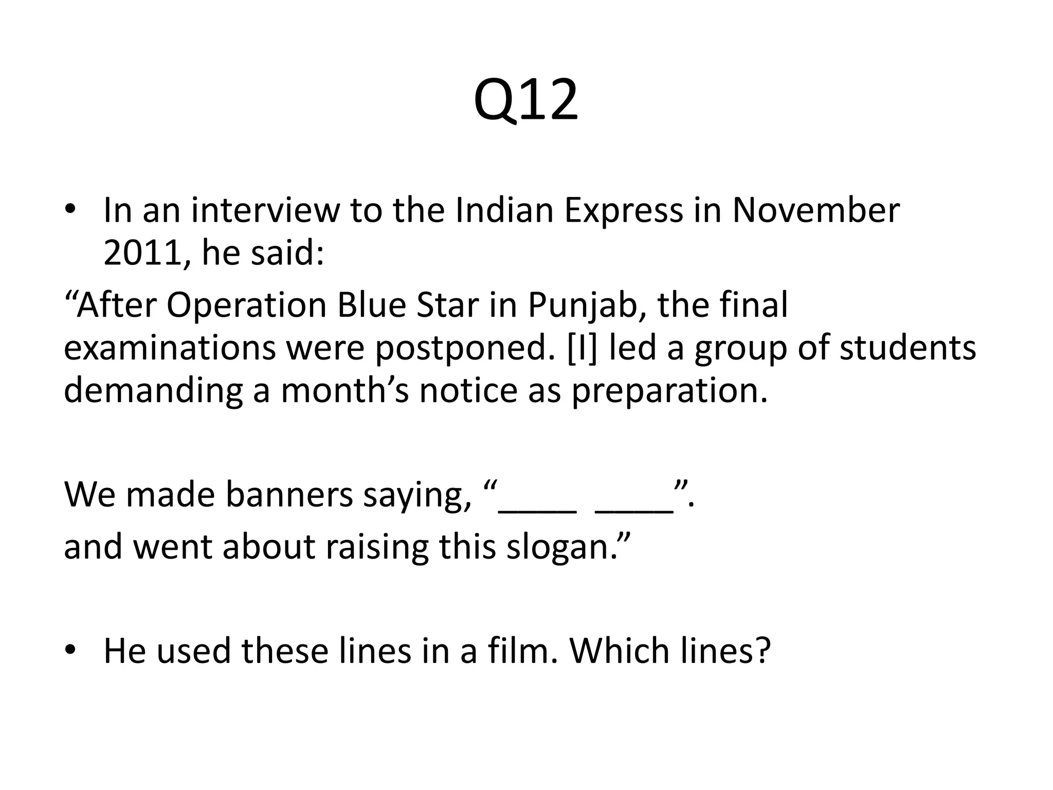 Q12
• In an interview to the Indian Express in November
2011, he said:
“After Operation Blue Star in Punjab, the final
examinations were postponed. [I] led a group of students
demanding a month’s notice as preparation.
We made banners saying, “____ ____”.
and went about raising this slogan.”
• He used these lines in a film. Which lines?
 