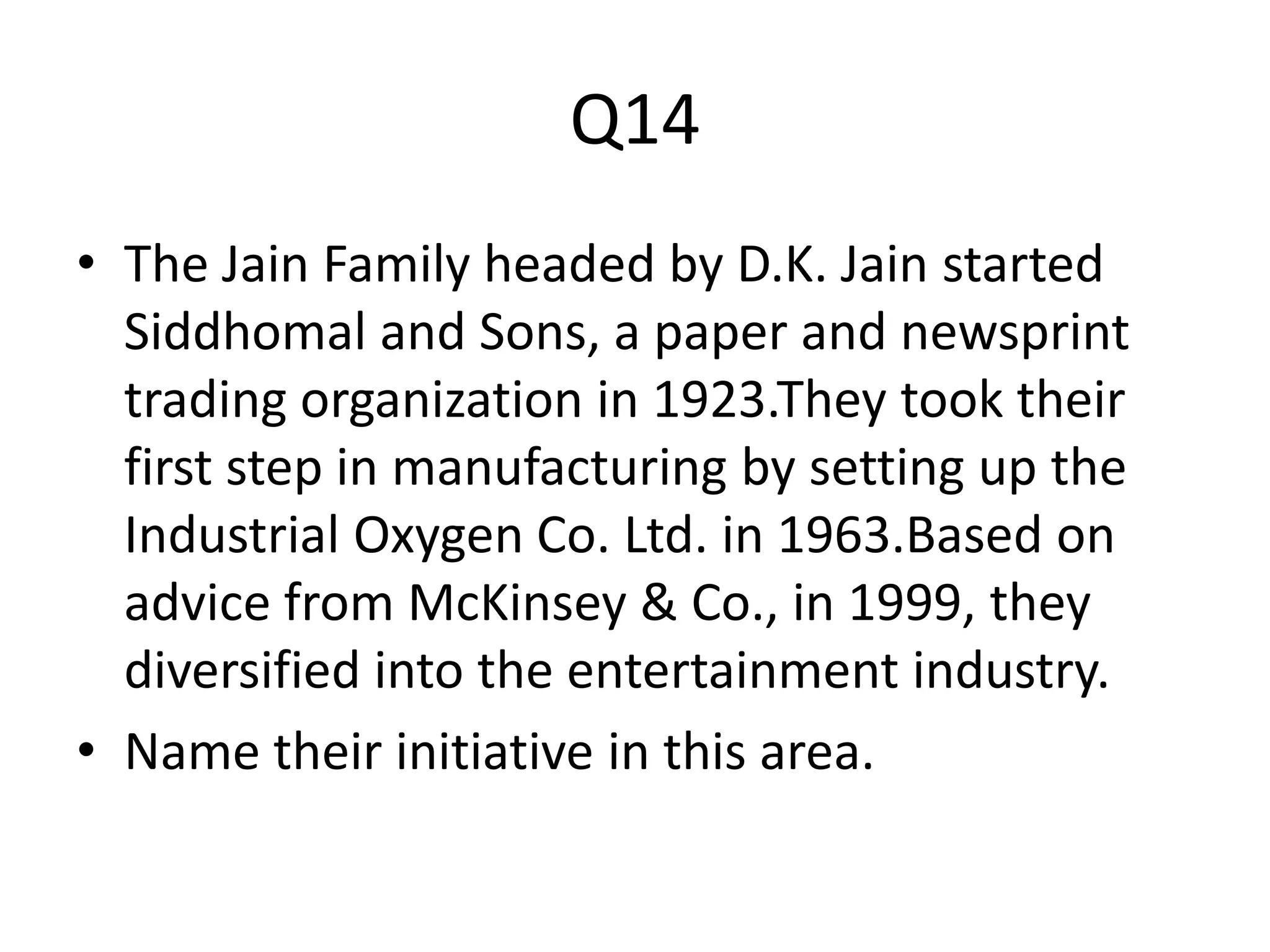 Q14
• The Jain Family headed by D.K. Jain started
Siddhomal and Sons, a paper and newsprint
trading organization in 1923.They took their
first step in manufacturing by setting up the
Industrial Oxygen Co. Ltd. in 1963.Based on
advice from McKinsey & Co., in 1999, they
diversified into the entertainment industry.
• Name their initiative in this area.
 