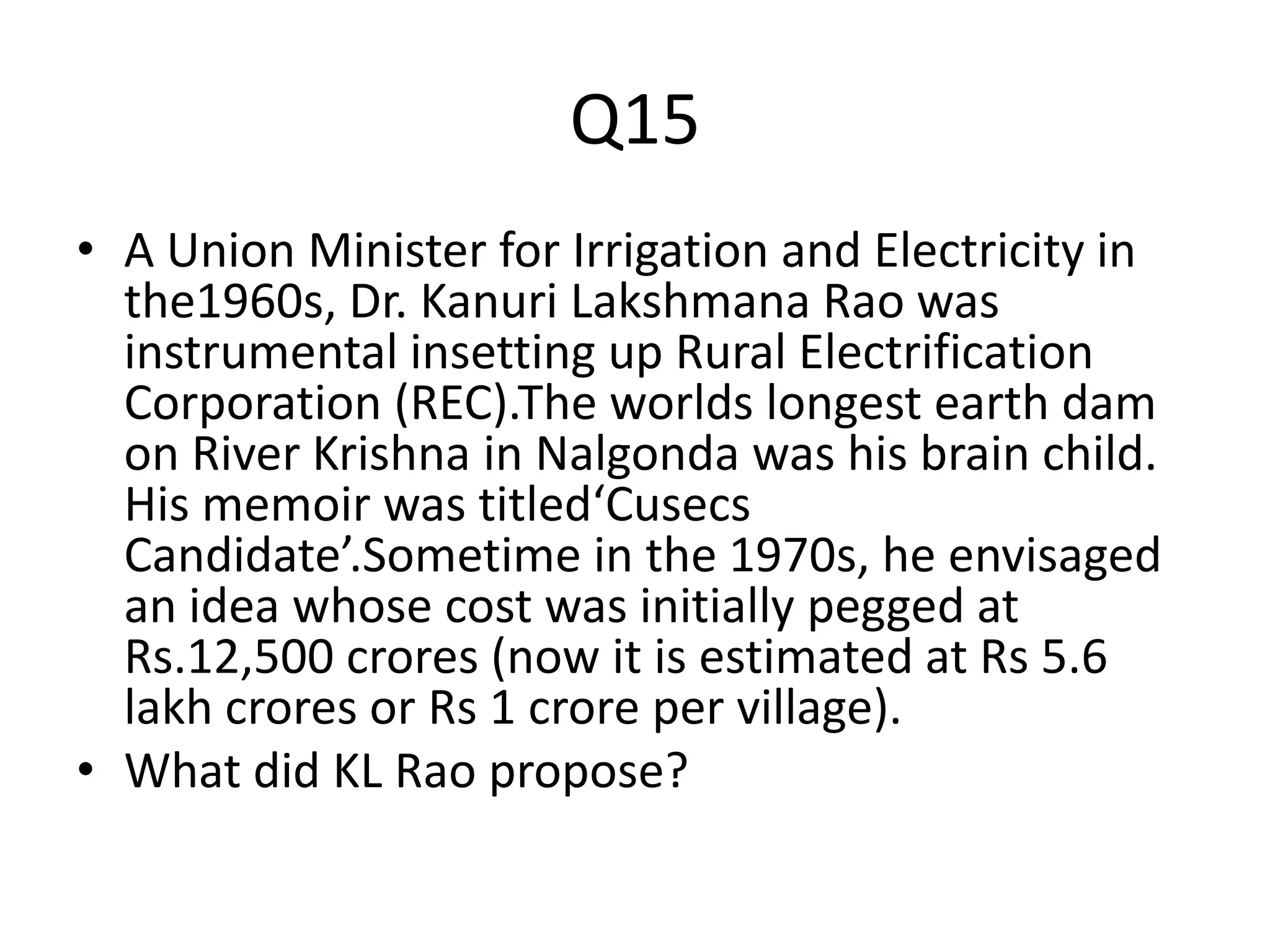 Q15
• A Union Minister for Irrigation and Electricity in
the1960s, Dr. Kanuri Lakshmana Rao was
instrumental insetting up Rural Electrification
Corporation (REC).The worlds longest earth dam
on River Krishna in Nalgonda was his brain child.
His memoir was titled‘Cusecs
Candidate’.Sometime in the 1970s, he envisaged
an idea whose cost was initially pegged at
Rs.12,500 crores (now it is estimated at Rs 5.6
lakh crores or Rs 1 crore per village).
• What did KL Rao propose?
 